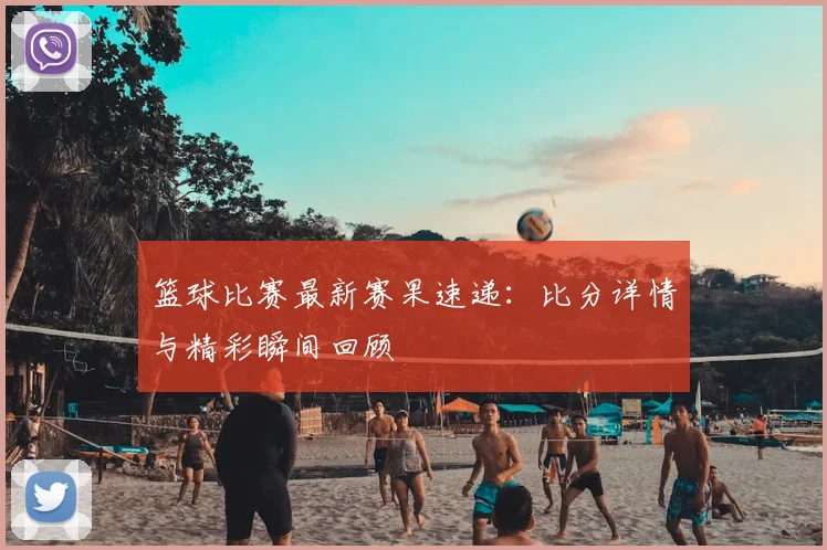 篮球比赛最新赛果速递：比分详情与精彩瞬间回顾