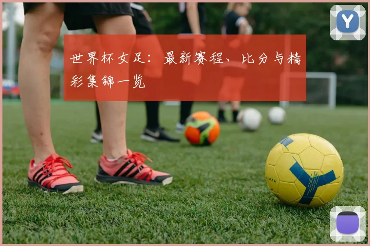 世界杯女足：最新赛程、比分与精彩集锦一览