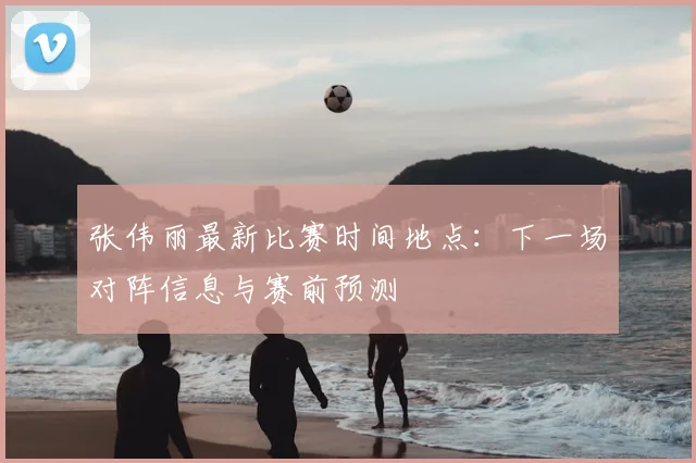 张伟丽最新比赛时间地点：下一场对阵信息与赛前预测