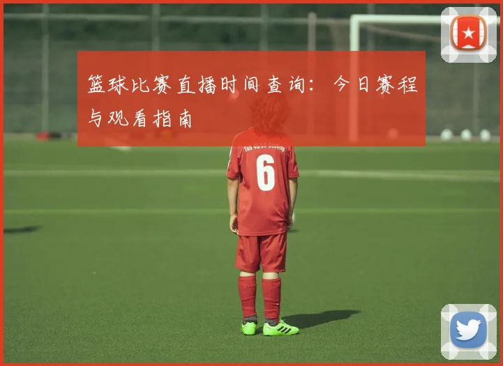 篮球比赛直播时间查询：今日赛程与观看指南