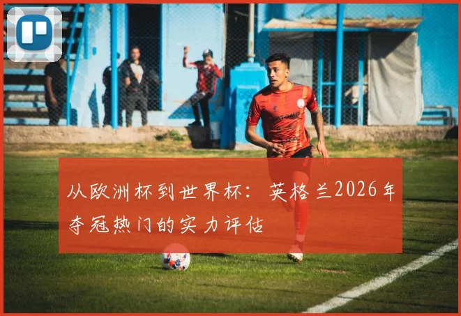 从欧洲杯到世界杯:英格兰2026年夺冠热门的实力评估