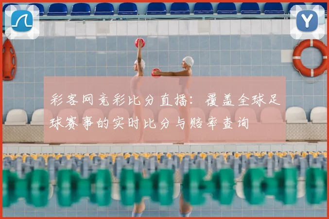 彩客网竞彩比分直播：覆盖全球足球赛事的实时比分与赔率查询