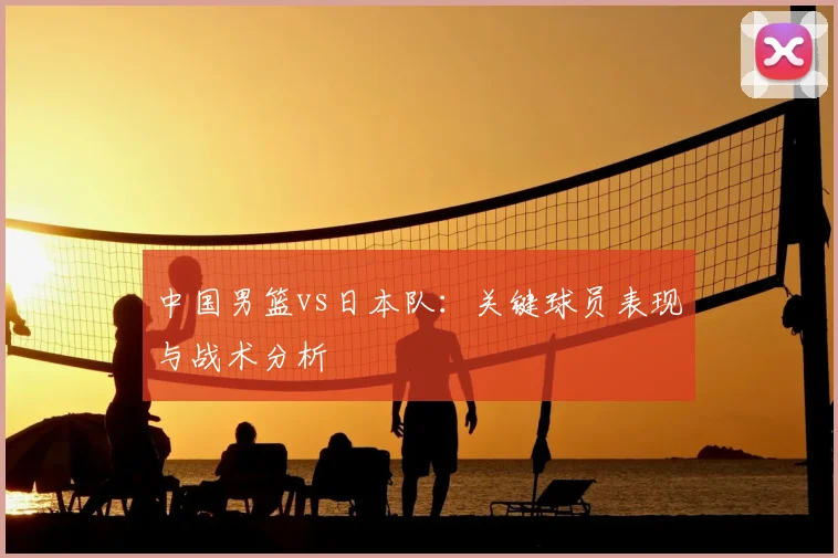 中国男篮vs日本队：关键球员表现与战术分析