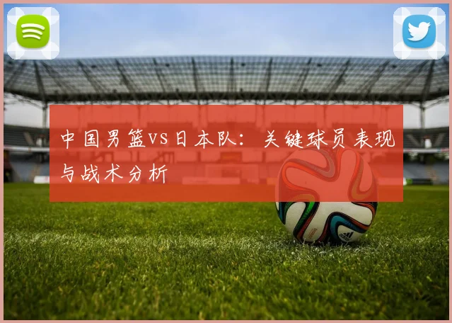中国男篮vs日本队：关键球员表现与战术分析