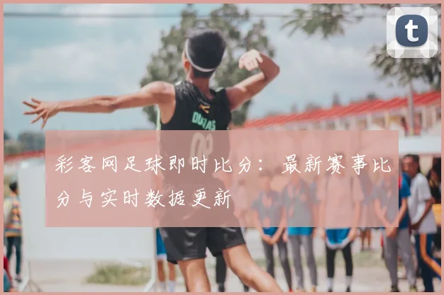 彩客网足球即时比分：最新赛事比分与实时数据更新