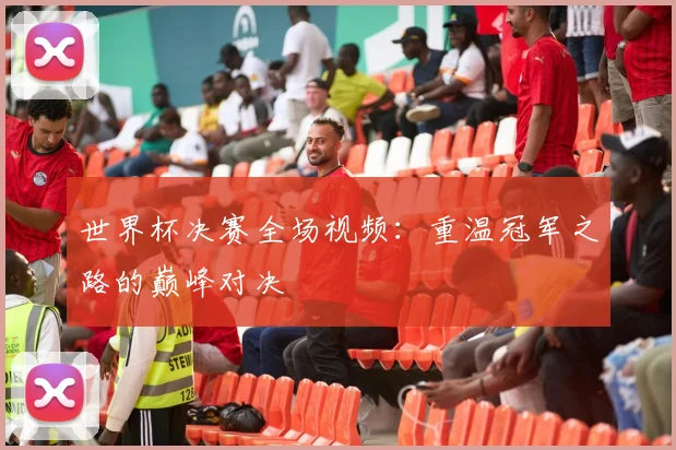 世界杯决赛全场视频：重温冠军之路的巅峰对决
